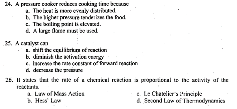 24. A pressure cooker reduces cooking time because
a. The heat is more evenly distributed.
b. The higher pressure tenderizes the food.
c. The boiling point is elevated.
d. A large flame must be used.
25. A catalyst can
a. shift the equilibrium of reaction
b. diminish the activation energy
c. increase the rate constant of forward reaction
d. decrease the pressure
26. It states that the rate of a chemical reaction is proportional to the activity of the
reactants.
a. Law of Mass Action
b. Hess' Law
c. Le Chatelier's Principle
d. Second Law of Thermodynamics