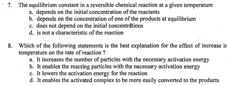 7. The equilibrium constant in a reversible chemical reaction at a given temperature
a. depends on the initial concentration of the reactants
b. depends on the concentration of one of the products at equilibrium
c. does not depend on the initial concentrations
d. is not a characteristic of the reaction
Which of the following statements is the best explanation for the effect of increase in
temperature on the rate of reaction ?
a. It increases the number of particles with the necessary activation energy
b. It enables the reacting particles with the necessary activation energy
c. It lowers the activation energy for the reaction
d. It enables the activated complex to be more easily converted to the products