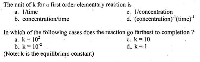 The unit of k for a first order elementary reaction is
a. 1/time
b. concentration/time
c. 1/concentration
d. (concentration)-¹(time)-¹
In which of the following cases does the reaction go farthest to completion ?
a. k = 10²
c. k = 10
b. k = 10-²
d. k=1
(Note: k is the equilibrium constant)