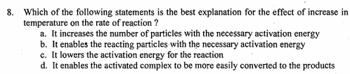 8. Which of the following statements is the best explanation for the effect of increase in
temperature on the rate of reaction?
a. It increases the number of particles with the necessary activation energy
b. It enables the reacting particles with the necessary activation energy
c. It lowers the activation energy for the reaction
d. It enables the activated complex to be more easily converted to the products