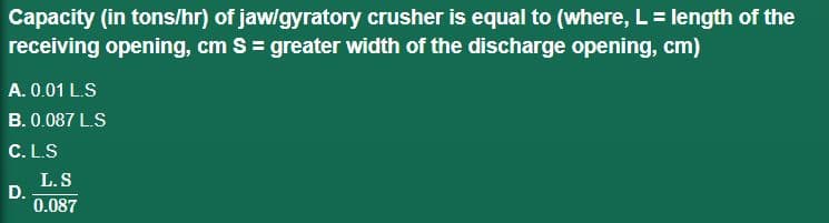 Capacity (in tons/hr) of jaw/gyratory crusher is equal to (where, L = length of the
receiving opening, cm S = greater width of the discharge opening, cm)
A. 0.01 L.S
B. 0.087 L.S
C. L.S
D.
L.S
0.087