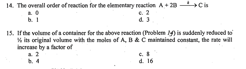 14. The overall order of reaction for the elementary reaction A + 2B
a. 0
b. 1
c. 2
d. 3
* > Cis
15. If the volume of a container for the above reaction (Problem 14) is suddenly reduced to
½ its original volume with the moles of A, B & C maintained constant, the rate will
increase by a factor of
a. 2
b. 4
c. 8
d. 16