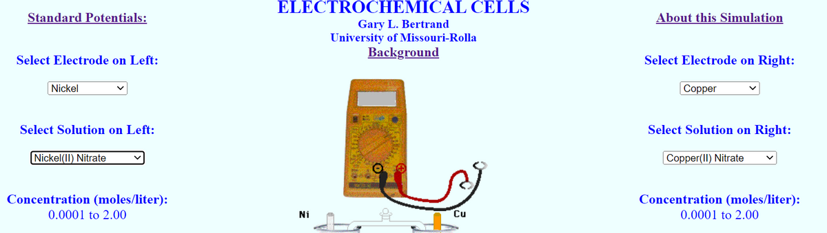 Standard Potentials:
Select Electrode on Left:
Nickel
Select Solution on Left:
Nickel(II) Nitrate
Concentration (moles/liter):
0.0001 to 2.00
ELECTROCHEMICAL CELLS
Gary L. Bertrand
University of Missouri-Rolla
Background
Ni
FUTON 10
Cu
About this Simulation
Select Electrode on Right:
Copper
Select Solution on Right:
Copper(II) Nitrate
Concentration (moles/liter):
0.0001 to 2.00