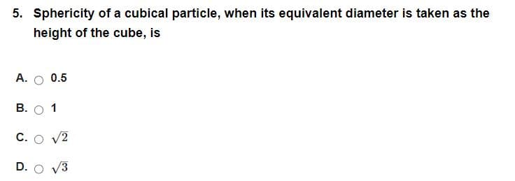 5. Sphericity of a cubical particle, when its equivalent diameter is taken as the
height of the cube, is
A. 0.5
B. O 1
C. O √2
D. O