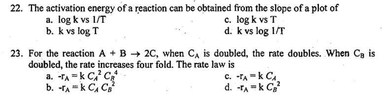 22. The activation energy of a reaction can be obtained from the slope of a plot of
a. log k vs 1/T
b. k vs log T
c. log k vs T
d. k vs log 1/T
23. For the reaction A + B → 2C, when CA is doubled, the rate doubles. When C, is
doubled, the rate increases four fold. The rate law is
a. -TA=K CA²C4
b. -TAK CA CB²
C. -TA = K CA
d. -TA = K CB²