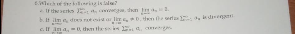 6. Which of the following is false?
a. If the series En-1 an converges, then lim an =
= 0.
72400
b. If
lim an does not exist or lim an # 0, then the series E1 an is divergent.
7248
12400
c. If lim an = 0, then the series En-1 an converges.
818
