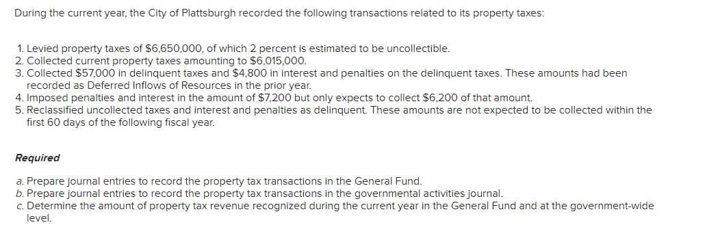 During the current year, the City of Plattsburgh recorded the following transactions related to its property taxes:
1. Levied property taxes of $6,650,000, of which 2 percent is estimated to be uncollectible.
2. Collected current property taxes amounting to $6,015,000.
3. Collected $57,000 in delinquent taxes and $4,800 in interest and penalties on the delinquent taxes. These amounts had been
recorded as Deferred Inflows of Resources in the prior year.
4. Imposed penalties and interest in the amount of $7,200 but only expects to collect $6,200 of that amount.
5. Reclassified uncollected taxes and interest and penalties as delinquent. These amounts are not expected to be collected within the
first 60 days of the following fiscal year.
Required
a. Prepare journal entries to record the property tax transactions in the General Fund.
b. Prepare journal entries to record the property tax transactions in the governmental activities journal.
c. Determine the amount of property tax revenue recognized during the current year in the General Fund and at the government-wide
level.