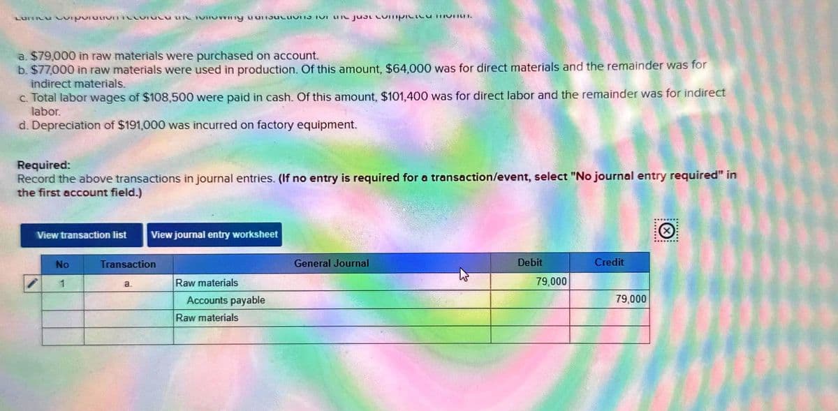 LUITIU CILLUTUL MIL TUTVing unsKLUVIS TV the just UMPRE V
a. $79,000 in raw materials were purchased on account.
b. $77,000 in raw materials were used in production. Of this amount, $64,000 was for direct materials and the remainder was for
indirect materials.
c. Total labor wages of $108,500 were paid in cash. Of this amount, $101,400 was for direct labor and the remainder was for indirect
labor.
d. Depreciation of $191,000 was incurred on factory equipment.
Required:
Record the above transactions in journal entries. (If no entry is required for a transaction/event, selec "No journal entry required" in
the first account field.)
View transaction list
No
1
View journal entry worksheet
Transaction
a.
Raw materials
Accounts payable
Raw materials
General Journal
Debit
79,000
Credit
79,000
.……....
X