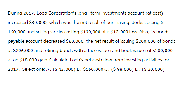 During 2017, Loda Corporation's long-term investments account (at cost)
increased $30,000, which was the net result of purchasing stocks costing S
160,000 and selling stocks costing $130,000 at a $12,000 loss. Also, its bonds
payable account decreased $80,000, the net result of issuing $200,000 of bonds
at $206,000 and retiring bonds with a face value (and book value) of $280,000
at an $18,000 gain. Calculate Loda's net cash flow from investing activities for
2017. Select one: A. ($ 42,000) B. $160,000 C. ($ 98,000) D. ($ 30,000)