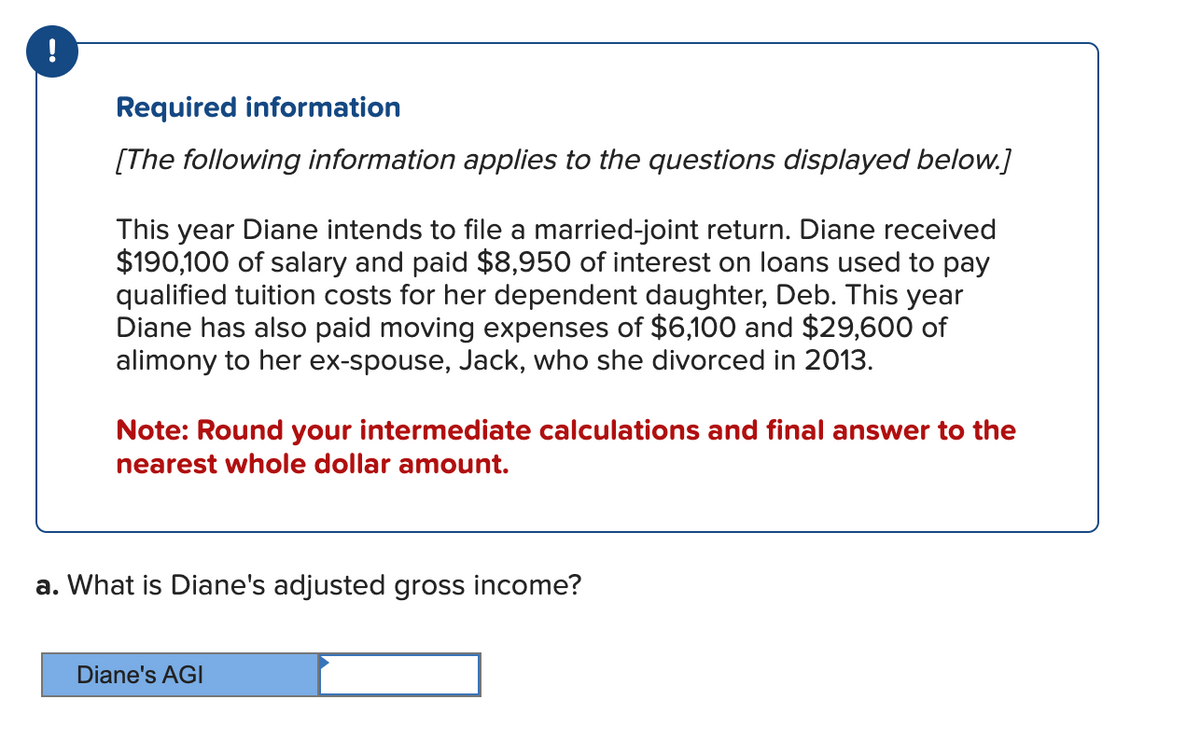 !
Required information
[The following information applies to the questions displayed below.]
This year Diane intends to file a married-joint return. Diane received
$190,100 of salary and paid $8,950 of interest on loans used to pay
qualified tuition costs for her dependent daughter, Deb. This year
Diane has also paid moving expenses of $6,100 and $29,600 of
alimony to her ex-spouse, Jack, who she divorced in 2013.
Note: Round your intermediate calculations and final answer to the
nearest whole dollar amount.
a. What is Diane's adjusted gross income?
Diane's AGI