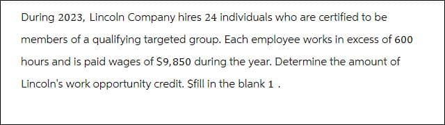 During 2023, Lincoln Company hires 24 individuals who are certified to be
members of a qualifying targeted group. Each employee works in excess of 600
hours and is paid wages of $9,850 during the year. Determine the amount of
Lincoln's work opportunity credit. $fill in the blank 1.