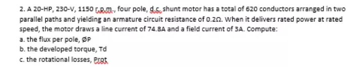 2. A 20-HP, 230-V, 1150 RM., four pole, gds, shunt motor has a total of 620 conductors arranged in two
parallel paths and yielding an armature circuit resistance of 0.2n. when it delivers rated power at rated
speed, the motor draws a line current of 74.8A and a field current of 3A. Compute:
a. the flux per pole, ØP
b. the developed torque, Td
c. the rotational losses, eat
