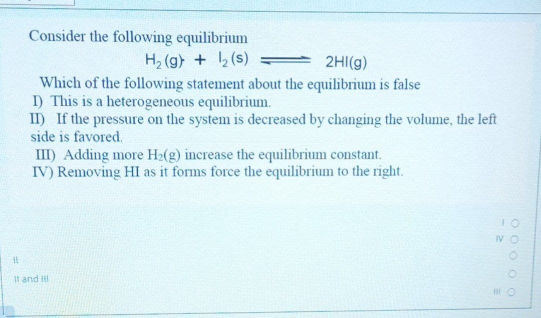 Consider the following equilibrium
H2 (g) + 2 (s)
2HI(g)
Which of the following statement about the equilibrium is false
I) This is a heterogeneous equilibrium.
II) If the pressure on the system is decreased by changing the volume, the left
side is favored.
III) Adding more H2(g) increase the equilibrium constant.
IV) Removing HI as it forms force the equilibrium to the right.
It and !I
O O O O O
