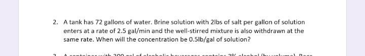 2. A tank has 72 gallons of water. Brine solution with 2lbs of salt per gallon of solution
enters at a rate of 2.5 gal/min and the well-stirred mixture is also withdrawn at the
same rate. When will the concentration be 0.5lb/gal of solution?
20
