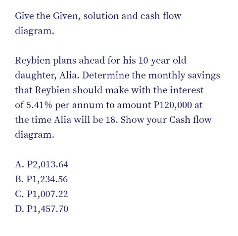 Give the Given, solution and cash flow
diagram.
Reybien plans ahead for his 10-year-old
daughter, Alia. Determine the monthly savings
that Reybien should make with the interest
of 5.41% per annum to amount P120,000 at
the time Alia will be 18. Show your Cash flow
diagram.
A. P2,013.64
B. P1,234.56
C. P1,007.22
D. P1,457.70
