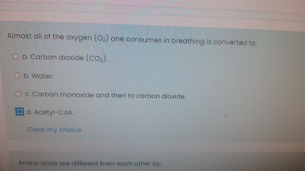 Almost all of the oxygen (O2) one consumes in breathing is converted to:
O a. Carbon dioxide (Co,).
O b. Water.
O c. Carbon monoxide and then to carbon dioxide.
d. Acetyl-CoA.
Clear my choice
Amino acids are different from each other by:
