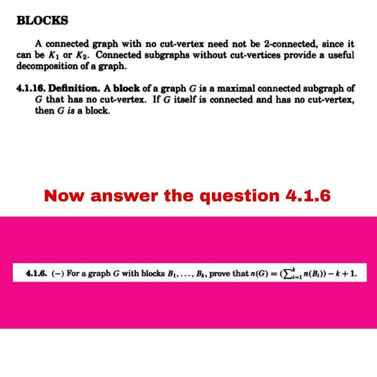 BLOCKS
A connected graph with no cut-vertex need not be 2-connected, since it
can be K₁ or K₂. Connected subgraphs without cut-vertices provide a useful
decomposition of a graph.
4.1.16. Definition. A block of a graph G is a maximal connected subgraph of
G that has no cut-vertex. If G itself is connected and has no cut-vertex,
then G is a block.
Now answer the question 4.1.6
4.1.6. (-) For a graph G with blocks B₁,..., Bk, prove that n(G) = (₁ n(B₁)) - k +1.