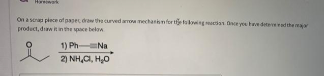 Homework
On a scrap piece of paper, draw the curved arrow mechanism for the following reaction. Once you have determined the major
product, draw it in the space below.
1) Ph-=Na
2) NH,CI, H,O