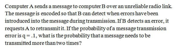 Computer A sends a message to computer B over an unreliable radio link.
The message is encoded so that B can detect when errors have been
introduced into the message during transmission. If B detects an error, it
requests A to retransmit it. If the probability of a message transmission
error is q = .1, what is the probability that a message needs to be
transmitted more than two times?