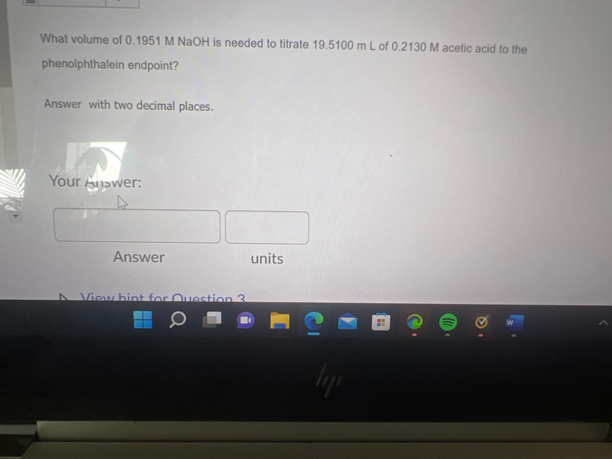 What volume of 0.1951 M NaOH is needed to titrate 19.5100 m L of 0.2130 M acetic acid to the
phenolphthalein endpoint?
Answer with two decimal places.
Your Answer:
Answer
View hint for Question 3.
units
H