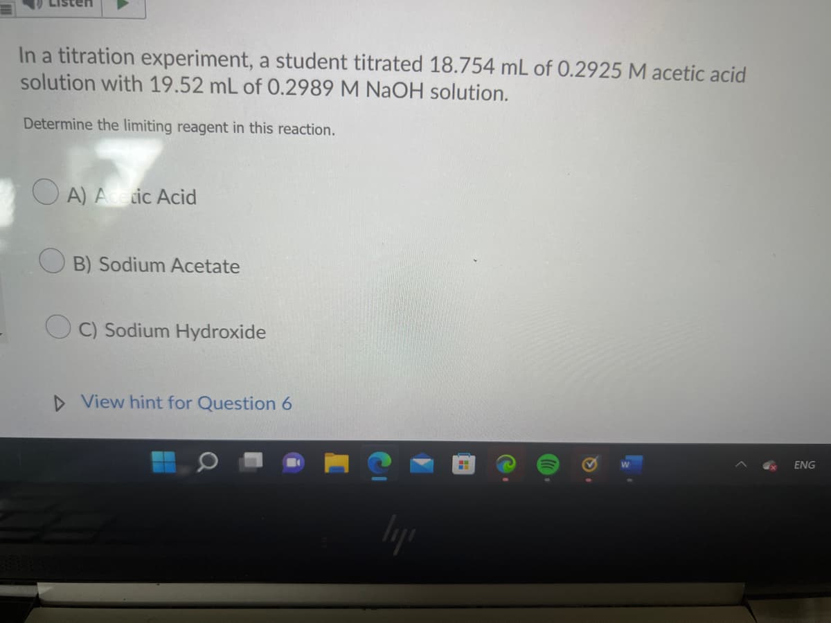 In a titration experiment, a student titrated 18.754 mL of 0.2925 M acetic acid
solution with 19.52 mL of 0.2989 M NaOH solution.
Determine the limiting reagent in this reaction.
A) Acetic Acid
B) Sodium Acetate
C) Sodium Hydroxide
▷ View hint for Question 6
liji
H
ENG