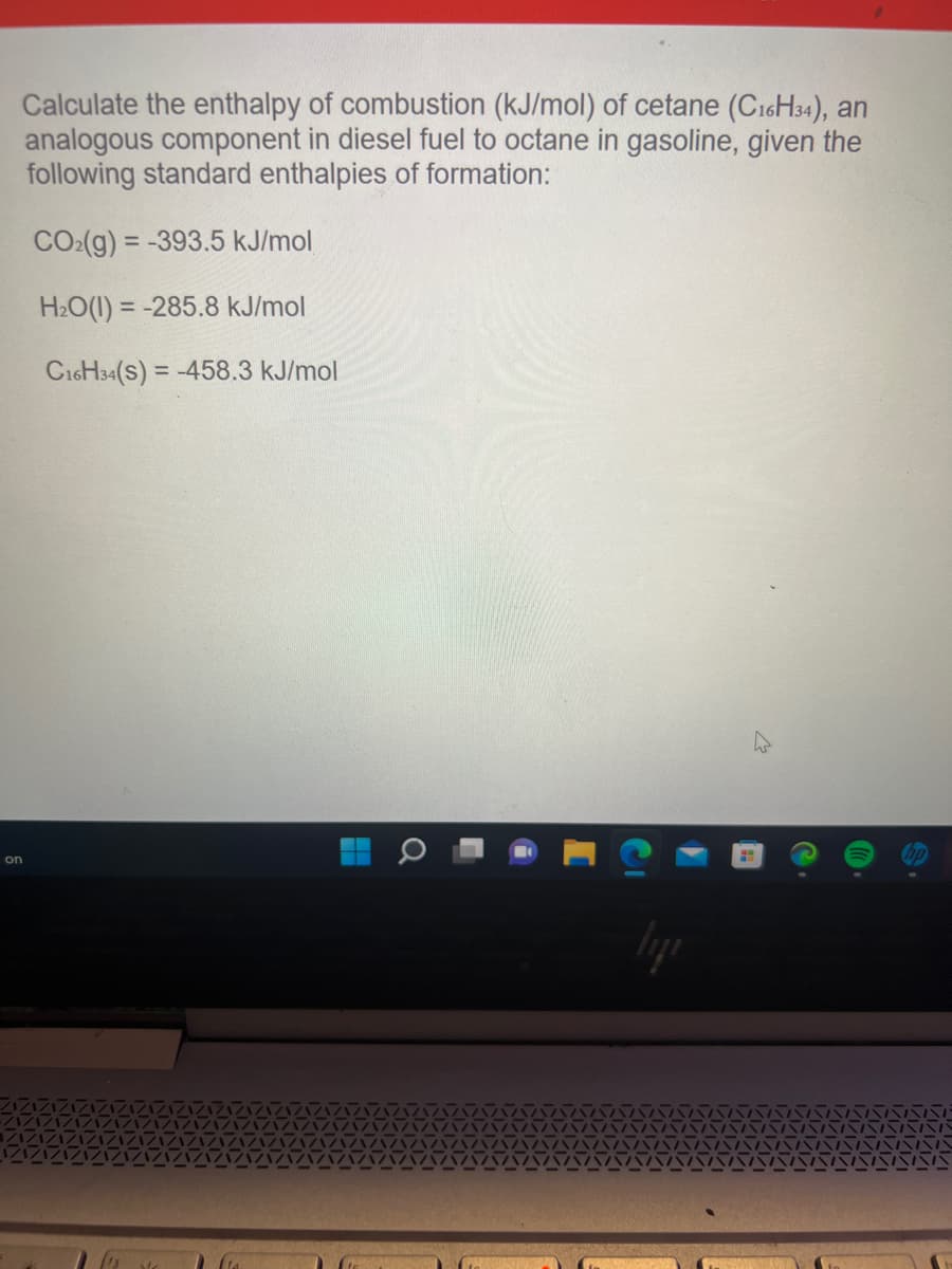 Calculate the enthalpy of combustion (kJ/mol) of cetane (C16H34), an
analogous component in diesel fuel to octane in gasoline, given the
following standard enthalpies of formation:
COz(g) = –393.5 kJ/mol
H₂O(1) = -285.8 kJ/mol
C16H34(S) = -458.3 kJ/mol
on