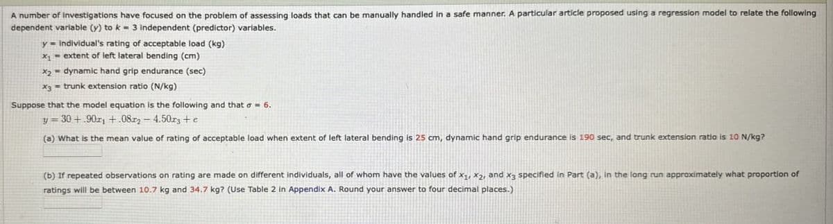 A number of Investigations have focused on the problem of assessing loads that can be manually handled in a safe manner. A particular article proposed using a regression model to relate the following
dependent variable (y) to k=3 independent (predictor) variables.
y= individual's rating of acceptable load (kg)
x₁ = extent of left lateral bending (cm)
x2 dynamic hand grip endurance (sec)
x3 = trunk extension ratio (N/kg)
Suppose that the model equation is the following and that σ = 6.
y=30+.90+.08.2-4.50x3+e
(a) What is the mean value of rating of acceptable load when extent of left lateral bending is 25 cm, dynamic hand grip endurance is 190 sec, and trunk extension ratio is 10 N/kg?
(b) If repeated observations on rating are made on different individuals, all of whom have the values of x1, x2, and X3 specified in Part (a), in the long run approximately what proportion of
ratings will be between 10.7 kg and 34.7 kg? (Use Table 2 in Appendix A. Round your answer to four decimal places.)