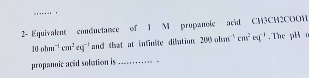 ......
2- Equivalent conductance of 1 M propanoic acid CH3CH2COOH
10 ohm cm? eq" and that at infinite dilution 200 ohm cm' eq. The pH o
propanoic acid solution is
