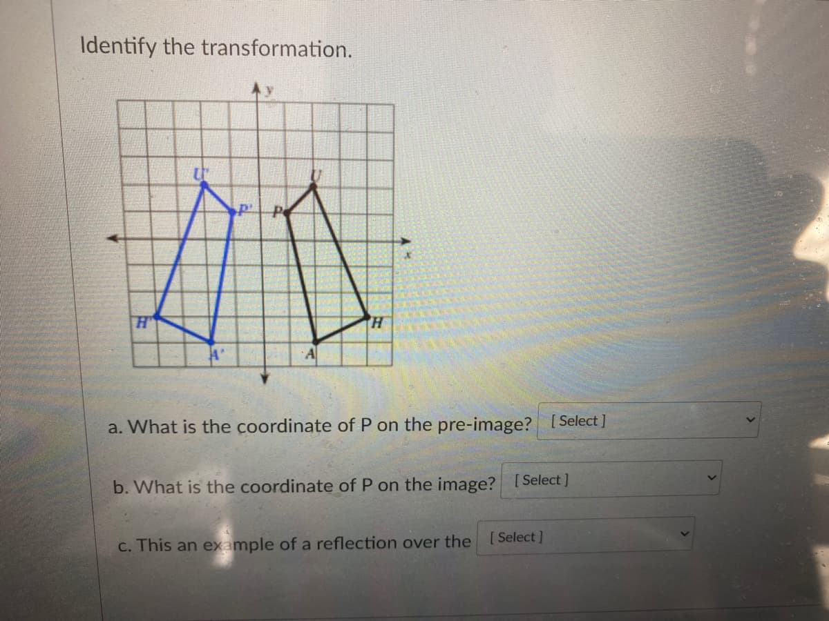 Identify the transformation.
A
a. What is the coordinate of P on the pre-image? [Select ]
b. What is the coordinate of P on the image? [Select ]
[ Select]
C. This an example of a reflection over the
