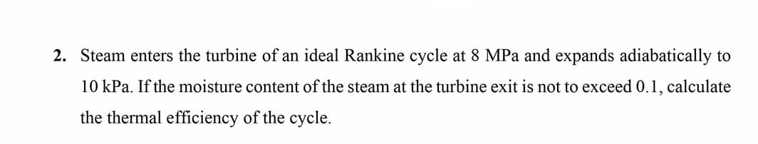 2. Steam enters the turbine of an ideal Rankine cycle at 8 MPa and expands adiabatically to
10 kPa. If the moisture content of the steam at the turbine exit is not to exceed 0.1, calculate
the thermal efficiency of the cycle.
