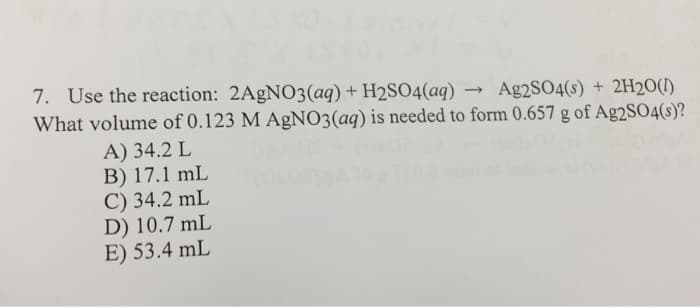 7. Use the reaction: 2AgNO3(aq) + H2SO4(aq) → Ag2SO4(s) + 2H2O(1)
What volume of 0.123 M AgNO3(aq) is needed to form 0.657 g of Ag2SO4(s)?
A) 34.2 L
B) 17.1 mL
C) 34.2 mL
D) 10.7 mL
E) 53.4 mL