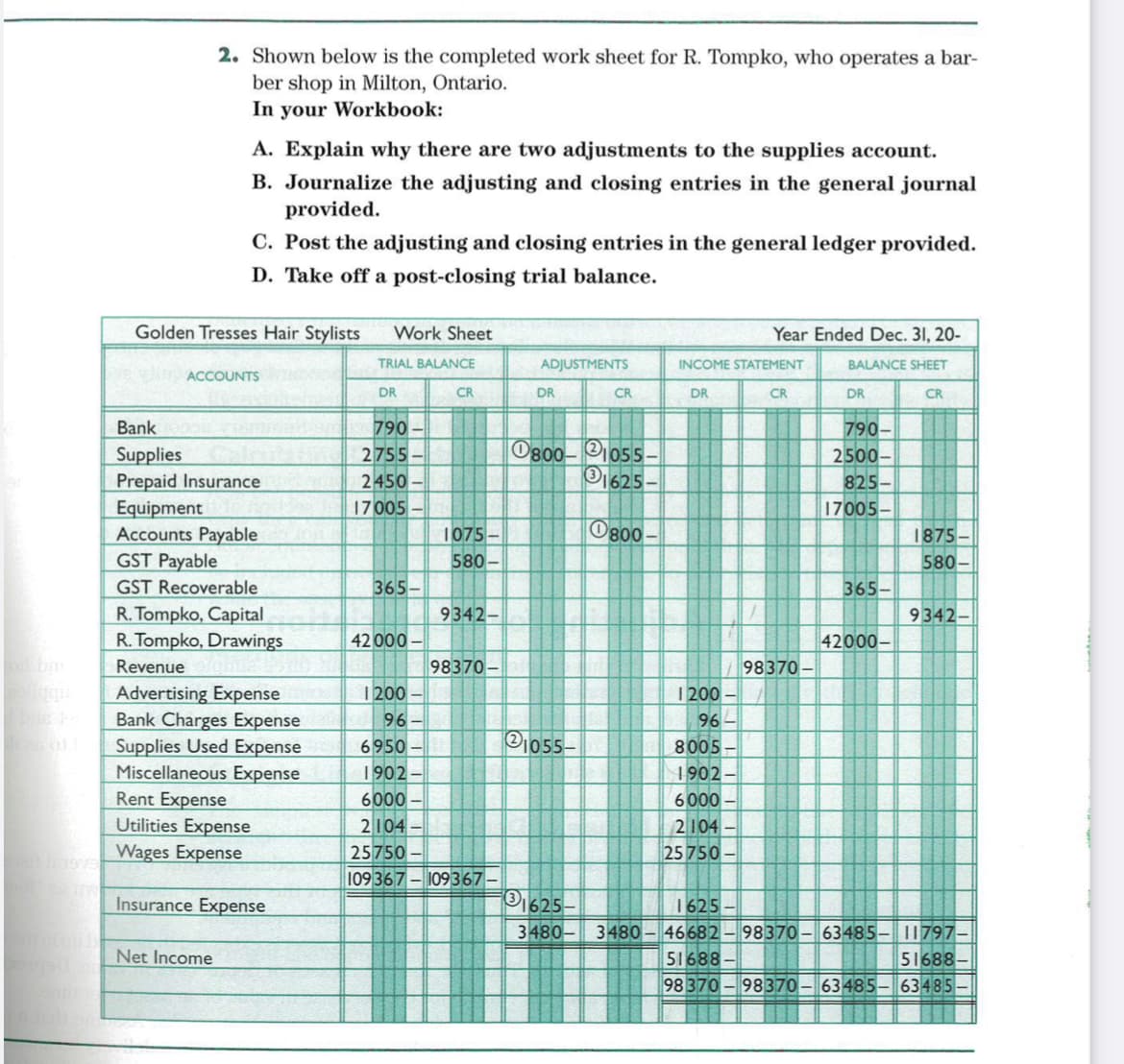 2. Shown below is the completed work sheet for R. Tompko, who operates a bar-
ber shop in Milton, Ontario.
In your Workbook:
A. Explain why there are two adjustments to the supplies account.
B. Journalize the adjusting and closing entries in the general journal
provided.
C. Post the adjusting and closing entries in the general ledger provided.
D. Take off a post-closing trial balance.
Golden Tresses Hair Stylists
Work Sheet
Year Ended Dec. 31, 20-
TRIAL BALANCE
ADJUSTMENTS
INCOME STATEMENT
BALANCE SHEET
ACCOUNTS
DR
CR
DR
CR
DR
CR
DR
CR
790
2755
2450-
790-
2500-
Bank
O800-21055.
O1625
Supplies
Prepaid Insurance
Equipment
Accounts Payable
GST Payable
GST Recoverable
R. Tompko, Capital
R. Tompko, Drawings
825-
17005-
17005-
1075-
O800 -
1875-
580-
580-
365-
365-
9342-
9342-
42 000
42000-
Revenue
98370
98370-
Advertising Expense
Bank Charges Expense
Supplies Used Expense
Miscellaneous Expense
1200
1200
96
96
Pj055–
6950
1902-
6000
8005
1902
6000
Rent Expense
Utilities Expense
Wages Expense
2104
25750
2104
25 750
109 367-109367–
Insurance Expense
O1625
1625
46682– 98370 - 63485- 11797–
51688
98 370-98370-63485- 63485-
3480- 348o
Net Income
51688-
