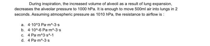 During inspiration, the increased volume of alveoli as a result of lung expansion,
decreases the alveolar pressure to 1000 hPa. It is enough to move 500ml air into lungs in 2
seconds. Assuming atmospheric pressure as 1010 hPa, the resistance to airflow is :
a. 4-10^3 Pa m^-3-s
b. 4-10^-6 Pa-m^-3-s
c. 4 Pa m^3-s^-1
d. 4 Pa m^-3.s
