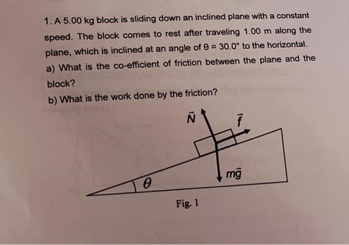 1. A 5.00 kg block is sliding down an inclined plane with a constant
speed. The block comes to rest after traveling 1.00 m along the
plane, which is inclined at an angle of 0 = 30.0° to the horizontal.
a) What is the co-efficient of friction between the plane and the
block?
b) What is the work done by the friction?
mỹ
Fig. 1
