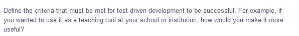 Define the criteria that must be met for test-driven development to be successful. For example, if
you wanted to use it as a teaching tool at your school or institution, how would you make it more
useful?
