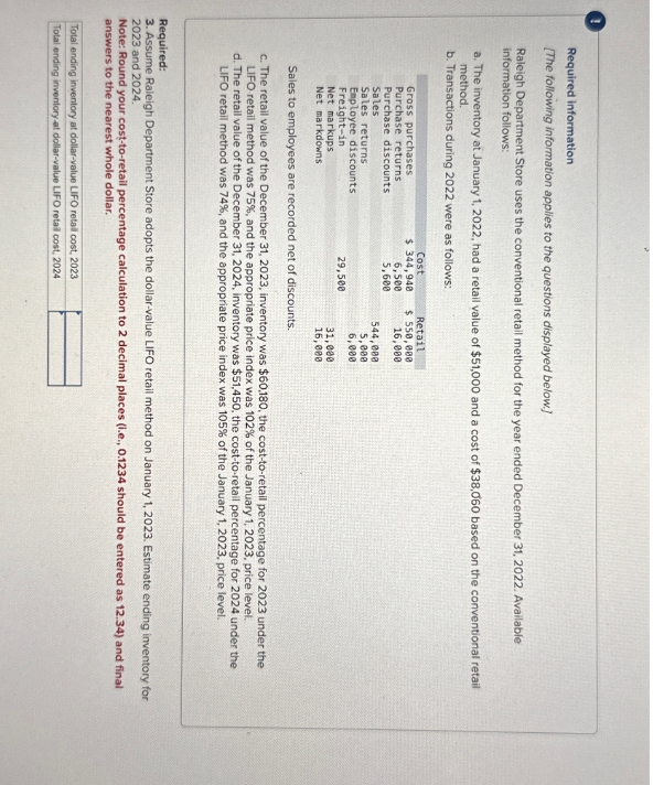 Required information
[The following information applies to the questions displayed below.]
Raleigh Department Store uses the conventional retail method for the year ended December 31, 2022. Available
information follows:
a. The inventory at January 1, 2022, had a retail value of $51,000 and a cost of $38,060 based on the conventional retail
method.
b. Transactions during 2022 were as follows:
Gross purchases
Purchase returns
Cost
$344,940
Retail
$ 550,000
Purchase discounts
6,500
5,600
16,000
Sales
544,000
Sales returns
5,000
Employee discounts
6,000
Freight-in
29,500
Net markups
Net markdowns
31,000
16,000
Sales to employees are recorded net of discounts.
c. The retail value of the December 31, 2023, inventory was $60,180, the cost-to-retail percentage for 2023 under the
LIFO retail method was 75%, and the appropriate price index was 102% of the January 1, 2023, price level.
d. The retail value of the December 31, 2024, inventory was $51,450, the cost-to-retail percentage for 2024 under the
LIFO retail method was 74 %, and the appropriate price index was 105% of the January 1, 2023, price level.
Required:
3. Assume Raleigh Department Store adopts the dollar-value LIFO retail method on January 1, 2023. Estimate ending inventory for
2023 and 2024.
Note: Round your cost-to-retail percentage calculation to 2 decimal places (i.e., 0.1234 should be entered as 12.34) and final
answers to the nearest whole dollar.
Total ending inventory at dollar-value LIFO retail cost, 2023
Total ending inventory at dollar-value LIFO retail cost, 2024