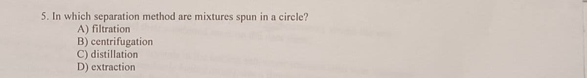 5. In which separation method are mixtures spun in a circle?
A) filtration
B) centrifugation
C) distillation
D) extraction