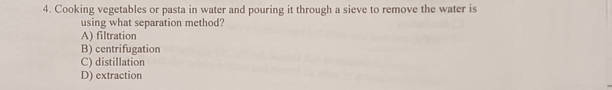 4. Cooking vegetables or pasta in water and pouring it through a sieve to remove the water is
using what separation method?
A) filtration
B) centrifugation
C) distillation
D) extraction