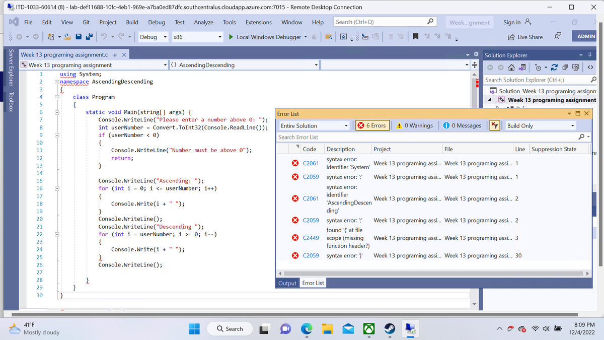 Server Explorer Toolbox
ITD-1033-60614 (8) - lab-def11688-10fc-4eb1-969e-a7ba0ed87dfc.southcentralus.cloudapp.azure.com:7015 - Remote Desktop Connection
File Edit View Git Project Build Debug Test Analyze Tools Extensions
Window Help
Search (Ctrl+Q)
1
2
3
4
5
6
7
8
9
10
11
12
13
14
Week 13 programing assignment.c X
Week 13 programing assignment
using System;
namespace Ascending Descending
5678
15
16
17
1
18
19
20
21
22
23
24
25
26
27
28
29
30
A
41°F
Mostly cloudy
class Program
{
}
Debug
return;
}
static void Main(string[] args) {
Console.WriteLine("Please enter a number above 0: ");
int userNumber = Convert.ToInt32 (Console.ReadLine());
if (userNumber < 0)
{
Console.WriteLine("Number must be above 0");
x86
Console.WriteLine("Ascending: ");
for (int i = 0; i <= userNumber; i++)
{
Console.Write(i + ");
Console.WriteLine();
{} Ascending Descending
Console.WriteLine();
► Local Windows Debugger
Console.WriteLine("Descending ");
for (int i = userNumber; i >= 0; i--)
{
Console.Write(i + " ");
Q Search
Error List
Entire Solution
Search Error List
Code
C2061
X C2059
X C2061
X C2059
X C2449
C2059
Output Error List
a
SC 32
X 6 Errors
Description
syntax error:
identifier 'System'
syntax error: ';
syntax error:
identifier
'Ascending Descen
ding'
syntax error: ";
found '{' at file
scope (missing
function header?)
syntax error: '}'
0
! 0 Warnings
Week...gnment
i 0 Messages
File
Sign in &
* Solution Explorer
+
*
Live Share
Build Only
Project
Week 13 programing assi... Week 13 programing assi... 1
Week 13 programing assi... Week 13 programing assi... 1
Ⓒ
Search Solution Explorer (Ctrl+;)
Solution 'Week 13 programing assignm
Week 13 programing assignment
ох
Line Suppression State
Week 13 programing assi... Week 13 programing assi... 2
Week 13 programing assi... Week 13 programing assi... 2
||
Week 13 programing assi... Week 13 programing assi... 3
n
Week 13 programing assi... Week 13 programing assi... 30
X
ADMIN
Q
<>
hr
8:09 PM
12/4/2022