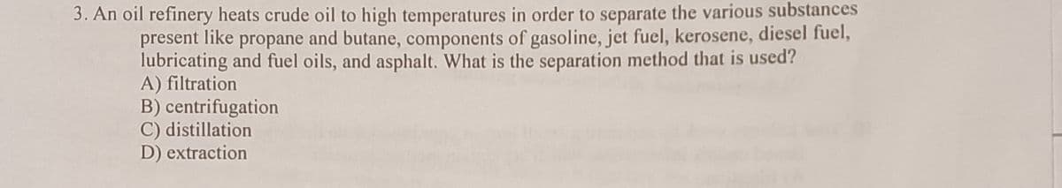 3. An oil refinery heats crude oil to high temperatures in order to separate the various substances
present like propane and butane, components of gasoline, jet fuel, kerosene, diesel fuel,
lubricating and fuel oils, and asphalt. What is the separation method that is used?
A) filtration
B) centrifugation
C) distillation
D) extraction