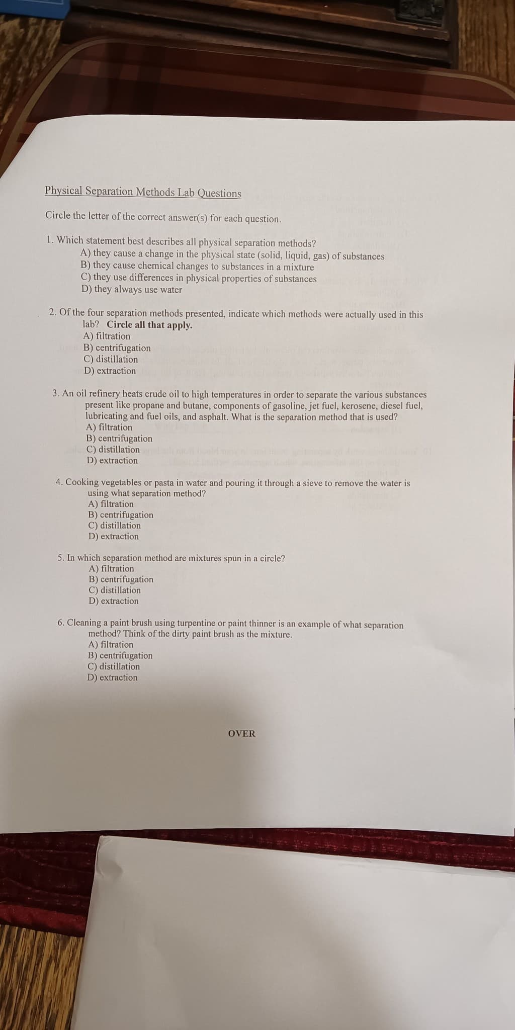 Physical Separation Methods Lab Questions
Circle the letter of the correct answer(s) for each question.
1. Which statement best describes all physical separation methods?
A) they cause a change in the physical state (solid, liquid, gas) of substances
B) they cause chemical changes to substances in a mixture
C) they use differences in physical properties of substances
D) they always use water
2. Of the four separation methods presented, indicate which methods were actually used in this
lab? Circle all that apply.
A) filtration
B) centrifugation
C) distillation
D) extraction
3. An oil refinery heats crude oil to high temperatures in order to separate the various substances
present like propane and butane, components of gasoline, jet fuel, kerosene, diesel fuel,
lubricating and fuel oils, and asphalt. What is the separation method that is used?
A) filtration
B) centrifugation
olu C) distillation
D) extraction
4. Cooking vegetables or pasta in water and pouring it through a sieve to remove the water is
using what separation method?
A) filtration
B) centrifugation
C) distillation
D) extraction
5. In which separation method are mixtures spun in a circle?
A) filtration
B) centrifugation
C) distillation
D) extraction
6. Cleaning a paint brush using turpentine or paint thinner is an example of what separation
method? Think of the dirty paint brush as the mixture.
A) filtration
B) centrifugation
C) distillation
D) extraction
OVER