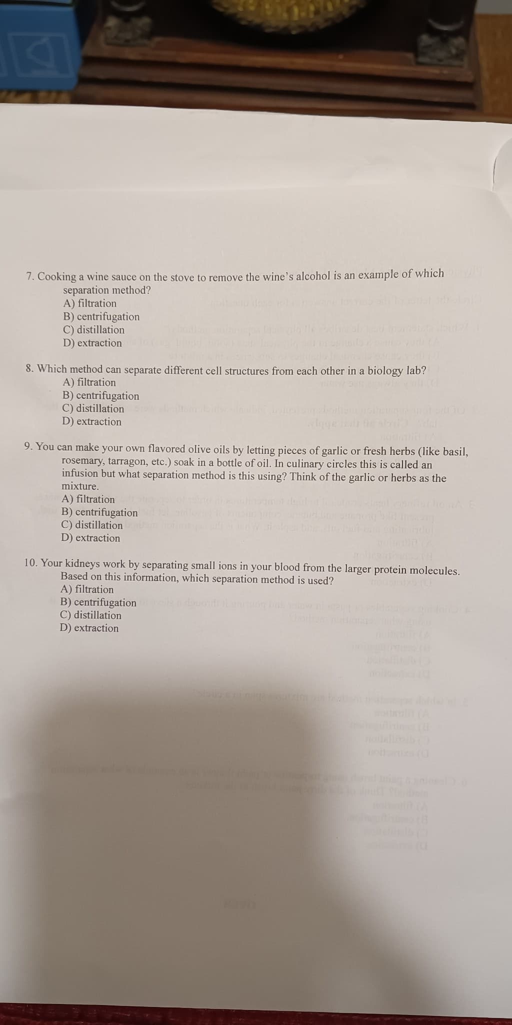 7. Cooking a wine sauce on the stove to remove the wine's alcohol is an example of which pa
separation method?
A) filtration
B) centrifugation
C) distillation
D) extraction
8. Which method can separate different cell structures from each other in a biology lab?
A) filtration
B) centrifugation
C) distillation
D) extraction
9. You can make your own flavored olive oils by letting pieces of garlic or fresh herbs (like basil,
rosemary, tarragon, etc.) soak in a bottle of oil. In culinary circles this is called an
infusion but what separation method is this using? Think of the garlic or herbs as the
mixture.
A) filtration
B) centrifugation
C) distillation
D) extraction
10. Your kidneys work by separating small ions in your blood from the larger protein molecules.
Based on this information, which separation method is used?
A) filtration
B) centrifugation
C) distillation
D) extraction