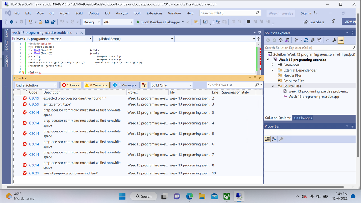 Server Explorer Toolbox
ITD-1033-60614 (8) - lab-def11688-10fc-4eb1-969e-a7ba0ed87dfc.southcentralus.cloudapp.azure.com:7015 - Remote Desktop Connection
Search (Ctrl+Q)
Help
File Edit View Git Project Build Debug Test Analyze Tools Extensions Window
► Local Windows Debugger
|
week 13 programing exercise problem.c X
Week 13 programing exercise
#include<stdio.h>
# ==> start exercise
x = float (input())
y float (input())
2
8
9
10
1
Error List
P = x * y
S = x + y
total= (s* *2) + (p* (sx)) * (p + y)
print (total) #print total
#End <==
Entire Solution
Code
XC2019
X C2059
X C2014
C2014
X C2014
C2014
X C2014
Debug
* 9 Errors
46°F
Mostly sunny
#read x
#read y
x86
(Global Scope)
#compute p = xy
#compute s = x + y
#total s2 + p * (s - x) * (p + y)
0 Warnings
C2014
C1021 invalid preprocessor command 'End'
i 0 Messages
Description
expected preprocessor directive, found '='
syntax error: 'type'
preprocessor command must start as first nonwhite
space
preprocessor command must start as first nonwhite
space
preprocessor command must start as first nonwhite
space
preprocessor command must start as first nonwhite
space
preprocessor command must start as first nonwhite
space
preprocessor command must start as first nonwhite
space
*7
Build Only
a
File
Project
Week 13 programing exer... week 13 programing exer... 2
Week 13 programing exer... week 13 programing exer... 3
Week 13 programing exer... week 13 programing exer... 3
Search Error List
Week 13 programing exer... week 13 programing exer... 4
Line Suppression State
Week 13 programing exer... week 13 programing exer... 5
Q Search
Week 13 programing exer... week 13 programing exer... 6
Week 13 programing exer... week 13 programing exer... 7
SCE 32
Week 13 programing exer... week 13 programing exer... 8
Week 13 programing exer... week 13 programing exer... 10
0 Week 1...xercise
* Solution Explorer
+
‒‒‒‒‒‒‒
X
4
Sign in &
▷
Live Share
Search Solution Explorer (Ctrl+;)
à (A)
PEAL
I
Solution Explorer Git Changes
Properties
I
y -
S
Solution 'Week 13 programing exercise' (1 of 1 project)
Week 13 programing exercise
■-■ References
ADMIN
External Dependencies
Header Files
Resource Files
Source Files
week 13 programing exercise problem.c
++ Week 13 programing exercise.cpp
X
2:49 PM
12/4/2022
Q
1