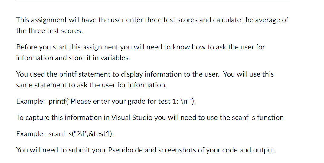 This assignment will have the user enter three test scores and calculate the average of
the three test scores.
Before you start this assignment you will need to know how to ask the user for
information and store it in variables.
You used the printf statement to display information to the user. You will use this
same statement to ask the user for information.
Example: printf("Please enter your grade for test 1: \n ");
To capture this information in Visual Studio you will need to use the scanf_s function
Example: scanf_s("%f",&test1);
You will need to submit your Pseudocde and screenshots of your code and output.