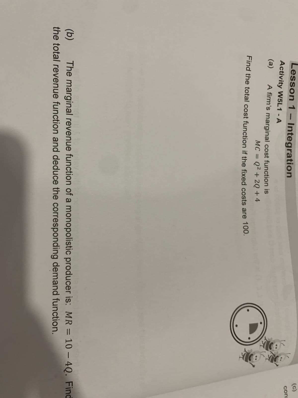 Lesson 1 - Integration
Activity W5L1 - A
(a)
A firm's marginal cost function is
MC = Q² + 2Q + 4
Find the total cost function if the fixed costs are 100.
6
cons
(b) The marginal revenue function of a monopolistic producer is: MR = 10-4Q. Find
the total revenue function and deduce the corresponding demand function.