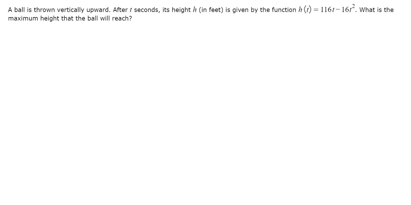 A ball is thrown vertically upward. After t seconds, its height h (in feet) is given by the function h (t) = 116t– 16t. What is the
maximum height that the ball will reach?
