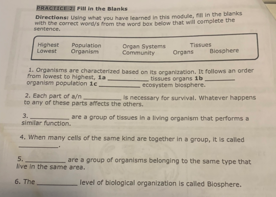 PRACTICE 2: Fill in the Blanks
Directions: Using what you have learned in this module, fill in the blanks
with the correct word/s from the word box below that will complete the
sentence.
Highest
Lowest
Population
Organism
Tissues
Organ Systems
Community
Organs
Biosphere
1. Organisms are characterized based on its organization. It follows an order
from lowest to highest, 1a
organism population 1c
tissues organs 1b
ecosystem biosphere.
2. Each part of a/n
to any of these parts affects the others.
is necessary for survival. Whatever happens
3.
similar function.
are a group of tissues in a living organism that performs a
4. When many cells of the same kind are together in a group, it is called
5.
are a group of organisms belonging to the same type that
live in the same area.
6. The
level of biological organization is called Biosphere.
