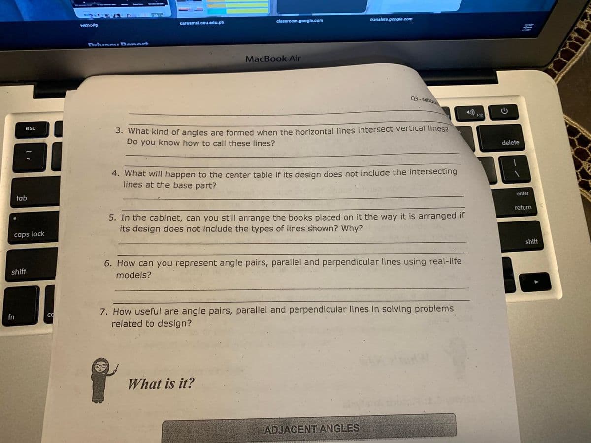 clessroom.google.com
translate.google.com
caresmnl.ceu.edu.ph
wetv.vip
DrivecI
oport
MacBook Air
03- MODU
),
F12
3. What kind of angles are formed when the horizontal lines intersect vertical lines?
Do you know how to call these lines?
esc
delete
4. What will happen to the center table if its design does not include the intersecting
lines at the base part?
enter
tab
return
5. In the cabinet, can you still arrange the books placed on it the way it is arranged if
its design does not include the types of lines shown? Why?
caps lock
shift
6. How can you represent angle pairs, parallel and perpendicular lines using real-life
shift
models?
7. How useful are angle pairs, parallel and perpendicular lines in solving problems
related to design?
fn
What is it?
ADJAGENT ANGLES
G
