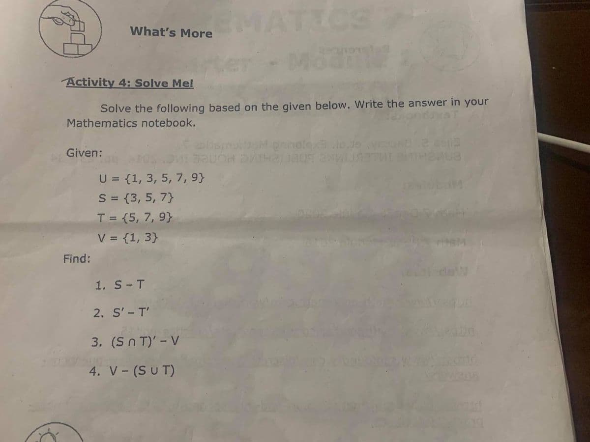 MATICS
What's More
Activity 4: Solve Me!
Solve the following based on the given below. Write the answer in your
Mathematics notebook.
iomurb M pninolexs Jo Jo
Given:
U = {1, 3, 5, 7, 9}
S = {3, 5, 7}
T = {5, 7, 9}
V = {1, 3)}
Find:
1. S-T
2. S'- T'
3. (S n T)' - V
4. V- (S u T)
