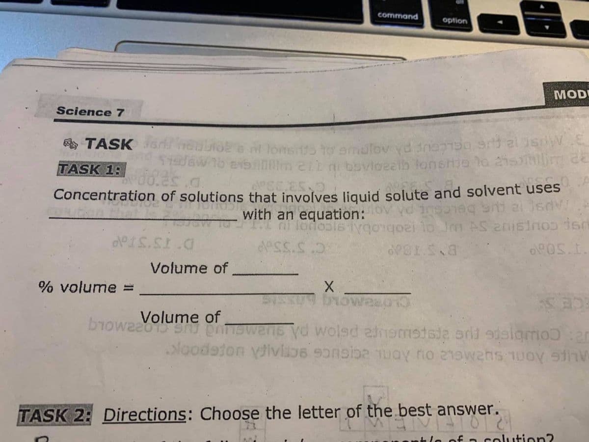 command
option
MOD
Science 7
nt lonsns to smulov yd dne ai sw.E
179Gw 16 evbim 2ib bovloeelb lonshje lo aisii de
A TASK
TASK 1:
Concentration of solutions that involves liguid solute and solvent uses
with an equation:
ni lodo
Volume of
% volume =
Volume of
biowaao1S phnswens yd wolsd 2nsmstsia srli edslgmoɔ:ar
Noodeton yivlos 9onsiba Tuay rio 21swens 10oy ihV
TASK 2: Directions: Choose the letter of the best answer.
of a colution?
